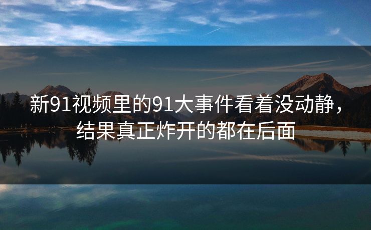新91视频里的91大事件看着没动静，结果真正炸开的都在后面