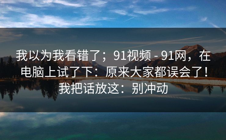 我以为我看错了；91视频 - 91网，在电脑上试了下：原来大家都误会了！我把话放这：别冲动